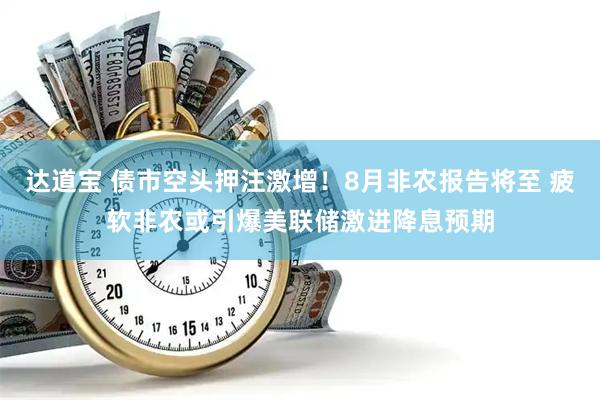 达道宝 债市空头押注激增！8月非农报告将至 疲软非农或引爆美联储激进降息预期