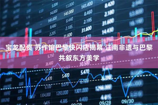 宝龙配资 苏作馆巴黎快闪店揭幕 江南非遗与巴黎共叙东方美学