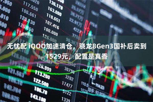 无忧配 iQOO加速清仓，骁龙8Gen3国补后卖到1529元，配置是真香
