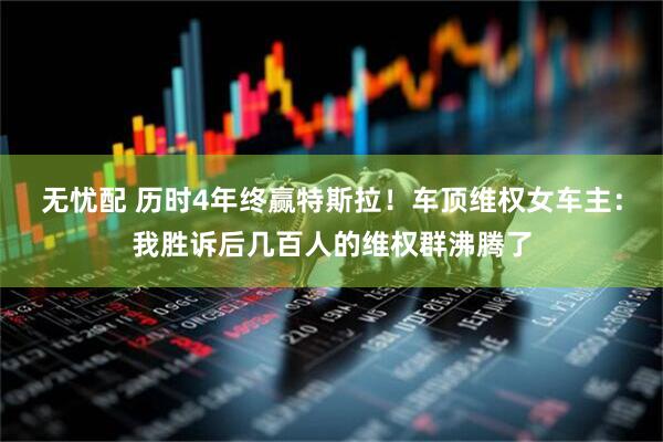无忧配 历时4年终赢特斯拉！车顶维权女车主：我胜诉后几百人的维权群沸腾了