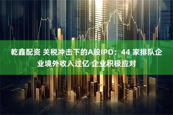 乾鑫配资 关税冲击下的A股IPO：44 家排队企业境外收入过亿 企业积极应对