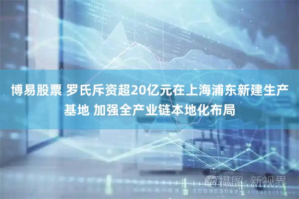 博易股票 罗氏斥资超20亿元在上海浦东新建生产基地 加强全产业链本地化布局