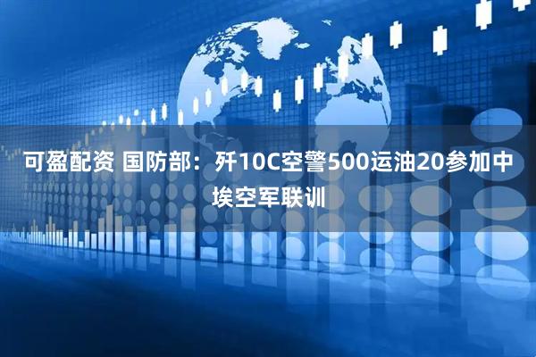 可盈配资 国防部：歼10C空警500运油20参加中埃空军联训