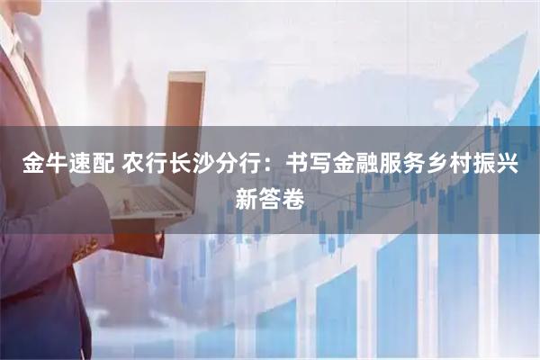 金牛速配 农行长沙分行：书写金融服务乡村振兴新答卷