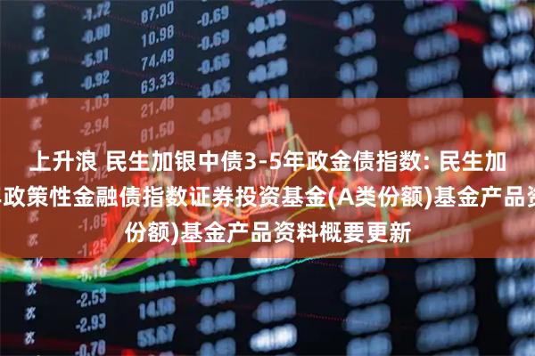 上升浪 民生加银中债3-5年政金债指数: 民生加银中债3-5年政策性金融债指数证券投资基金(A类份额)基金产品资料概要更新