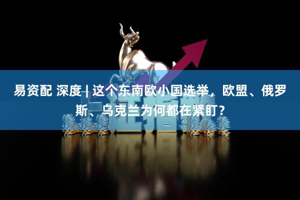 易资配 深度 | 这个东南欧小国选举，欧盟、俄罗斯、乌克兰为何都在紧盯？