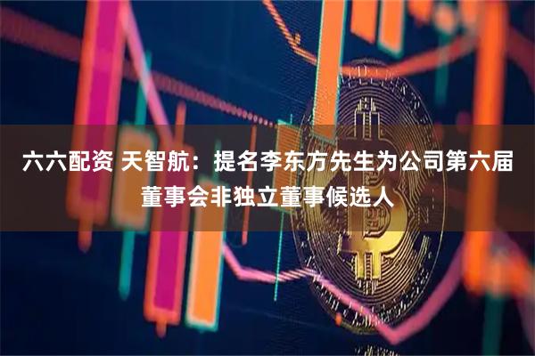 六六配资 天智航：提名李东方先生为公司第六届董事会非独立董事候选人