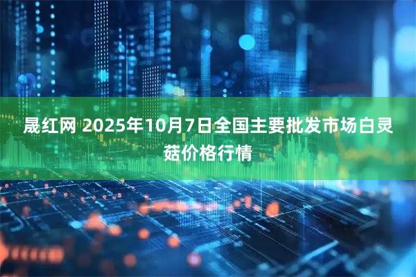 晟红网 2025年10月7日全国主要批发市场白灵菇价格行情