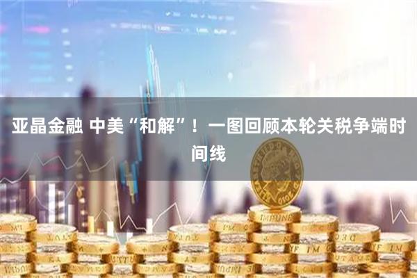 亚晶金融 中美“和解”！一图回顾本轮关税争端时间线