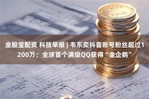 金股宝配资 科技早报 | 韦东奕抖音账号粉丝超过1200万；全球首个满级QQ获得“金企鹅”