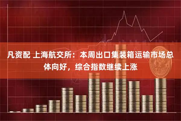 凡资配 上海航交所：本周出口集装箱运输市场总体向好，综合指数继续上涨