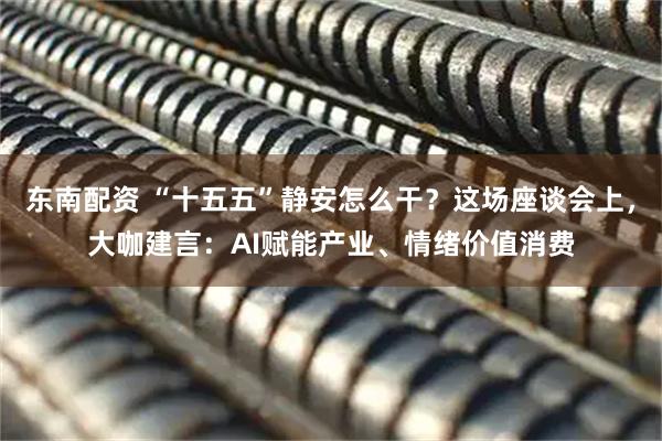 东南配资 “十五五”静安怎么干？这场座谈会上，大咖建言：AI赋能产业、情绪价值消费