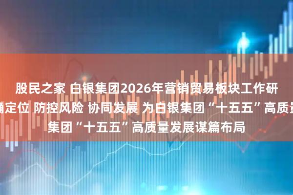股民之家 白银集团2026年营销贸易板块工作研讨会强调：明确定位 防控风险 协同发展 为白银集团“十五五”高质量发展谋篇布局