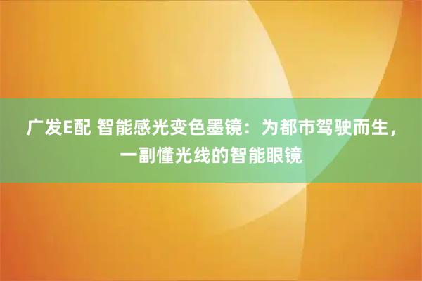 广发E配 智能感光变色墨镜：为都市驾驶而生，一副懂光线的智能眼镜