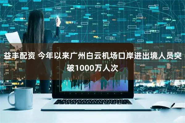 益丰配资 今年以来广州白云机场口岸进出境人员突破1000万人次