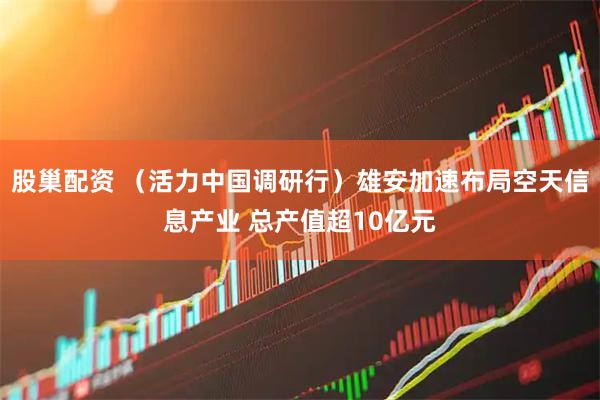 股巢配资 （活力中国调研行）雄安加速布局空天信息产业 总产值超10亿元