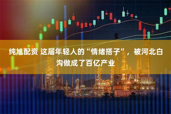 纯旭配资 这届年轻人的“情绪搭子”，被河北白沟做成了百亿产业