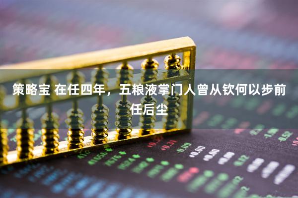 策略宝 在任四年，五粮液掌门人曾从钦何以步前任后尘